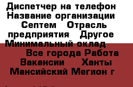 Диспетчер на телефон › Название организации ­ Септем › Отрасль предприятия ­ Другое › Минимальный оклад ­ 23 000 - Все города Работа » Вакансии   . Ханты-Мансийский,Мегион г.